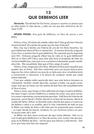 Historias objetivas para evangelismo



                         13
                  QUE DEBEMOS LEER
   Versículo: "Escudriñad las Escrituras; porque a vosotros os parece que
en ellas tenéis la vida eterna; y ellas son las que dan testimonio de mí"
(Juan 5:39)

   AYUDA VISUAL: Una guía de teléfonos, un libro de cocina y una
Biblia.

   Niños y niñas, ¿Cuántos de ustedes saben leer? ¿Les gusta leer historias
emocionantes? ¿A cuántos les gusta que les lean historias?
   Bien, hoy voy a leerles una historia de uno de mis libros favoritos. ¡La
guía telefónica! (abra el libro e intente leer). A manera de burla, pregunte
a los niños, si quieren leer la guía telefónica. Por supuesto que la respuesta
será NO. Entonces pregunte ¿Qué hay de malo en la guía telefónica?
¿No es un libro útil? Claro, pero éste sólo tiene el propósito de listar los
números telefónicos, creo que no es una lectura interesante, puede resultar
aburrido. (De casualidad, deje que el libro caiga al suelo).
   Niños y niñas, tengo aquí otro libro. (Muestre el libro para aquellos que
pueden leer el título). Este libro realmente será una buena lectura para
algunos (los niños rodarán sus ojos de un lado para otro inmediatamente
y comenzarán a reaccionar a la lectura de cualquier receta que usted
estará leyendo).
   Creo que ustedes están queriendo decir que esta lectura tampoco es
interesante, también resulta aburrido, aunque a todos nos gusta comer
cosas ricas que se hacen con las recetas de este libro (de casualidad eche
el libro al piso).
   Niños y niñas, aquí tengo un libro diferente conmigo (muestre la Biblia).
No tiene ningún número telefónico o recetas de cosas ricas para comer,
sino cosas importantes y emocionantes para leer. Está llena de historias de
personas, como David y Goliat; Daniel en el foso de los leones; María la
criada del Señor; Esther, la doncella justa y bonita que ganó un concurso
de belleza y salvó a su pueblo; pero lo más importante de todo es que
la Biblia nos habla de Jesús y del cielo que ha preparado para nosotros
– un lugar donde los leones, corderos, tú y yo viviremos juntos y en paz.
Yo quiero estar allí y ¿tú?
   La Biblia nos dice como continuar de aquí hacia delante. Este no es
una simple guía telefónica o un libro de cocina, sino mucho más que eso,
pues es la Palabra de Dios – escrita para que leamos y disfrutemos. Esto
es lo que hace este libro tan especial.
                                                                                      79
 