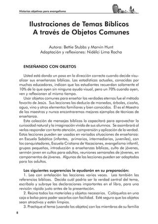 Historias objetivas para evangelismo




           Ilustraciones de Temas Bíblicos
             A través de Objetos Comunes

                        Autora: Bettie Stubbs y Marvin Hunt
                    Adaptación y reflexiones: Nidélci Lima Rocha


       ENSEÑANDO CON OBJETOS

       Usted está dando un paso en la dirección correcta cuando decide visu-
    alizar sus enseñanzas bíblicas. Las estadísticas actuales, conocidas por
    muchos educadores, indican que los estudiantes recuerdan solamente el
    10% de lo que oyen sin ninguna ayuda visual, pero un 70% cuando oyen,
    ven y reflexionan al mismo tiempo.
       Usar objetos comunes para enseñar las verdades eternas fue el método
    favorito de Jesús. Sus lecciones las deducía de monedas, árboles, cizaña,
    agua, vino y otros elementos familiares y bien conocidos. Él es el Maestro
    de los maestros y nunca encontraremos mejores ejemplos de técnicas de
    enseñanza.
       Esta colección de mensajes bíblicos lo capacitará para aprovechar la
    curiosidad natural y la imaginación vívida de sus alumnos. Se asombrará al
    verlos responder con tanta atención, comprensión y aplicación de la verdad.
    Estas lecciones pueden ser usadas en variadas situaciones de enseñanza:
    en Escuela Sabática (infantes, primarios, intermediarios, juveniles), con
    los conquistadores, Escuela Cristiana de Vacaciones, evangelismo infantil,
    grupos pequeños, introducción a enseñanzas bíblicas, culto de jóvenes,
    sermón joven en cultos para adultos, reuniones semanales de jóvenes, en
    campamentos de jóvenes. Algunas de las lecciones pueden ser adaptadas
    para los adultos.

       Las siguientes sugerencias le ayudarán en su preparación:
       1. Lea con antelación las lecciones varias veces. Lea también las
    referencias bíblicas. Decida cuál podría ser la verdad central del tema,
    escríbalo y subraye las declaraciones importantes en el libro, para una
    revisión rápida justo antes de la presentación.
       2. Reúna todos los materiales y objetos necesarios. Colóquelos en una
    caja o bolsa para poder sacarlos con facilidad. Esté seguro que los objetos
    sean atractivos y estén limpios.
       3. Practique el tema (usando los objetos) con los miembros de su familia
8
 