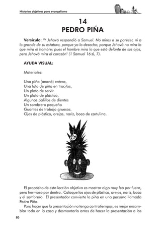 Historias objetivas para evangelismo



                                        14
                                    PEDRO PIÑA
        Versículo: "Y Jehová respondió a Samuel: No mires a su parecer, ni a
     lo grande de su estatura, porque yo lo desecho; porque Jehová no mira lo
     que mira el hombre; pues el hombre mira lo que está delante de sus ojos,
     pero Jehová mira el corazón" (1 Samuel 16:6, 7).

        AYUDA VISUAL:

        Materiales:

        Una piña (ananá) entera,
        Una lata de piña en trocitos,
        Un plato de servir
        Un plato de plástico,
        Algunos palillos de dientes
        Un sombrero pequeño
        Guantes de trabajo gruesos.
        Ojos de plástico, orejas, nariz, boca de cartulina.




        El propósito de esta lección objetiva es mostrar algo muy feo por fuera,
     pero hermoso por dentro. Coloque los ojos de plástico, orejas, nariz, boca
     y el sombrero. El presentador convierte la piña en una persona llamada
     Pedro Piña.
        Para hacer que la presentación no tenga contratiempos, es mejor ensam-
     blar todo en la casa y desmontarlo antes de hacer la presentación a los
80
 
