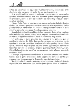 Historias objetivas para evangelismo


niños; así ya estarán los agujeros y huellas marcadas, cuando esté ante
el público sólo haya que reinsertar las partes sin problema .
   Hoy, queridos niños, he traído a alguien que me gustaría presentarles
(para un efecto dramático, pida a su ayudante que se ponga los guantes
de protección, saque la piña de una bolsa de mercado y colóquela sobre
un plato plástico).
   Este es Pedro Piña, el nuevo muchacho que se ha trasladado de otra
ciudad. Lo primero que probablemente a notarás es su apariencia, Pedro
parece tener un mal día con sus cabellos (coloque el sombrero en la piña
mientras comenta cuán desordenado parece su cabello).
   Usando la imaginación y calibrando las respuestas de los niños, continúe
colocando los ojos, orejas, nariz y boca; haga un comentario sobre el cutis
de Pedro, su apariencia exterior no se ve realmente muy buena.
   Sin embargo, el punto principal es no juzgar a las personas por su
apariencia externa. La Biblia dice que las personas generalmente ven la
apariencia externa, pero Dios ve el corazón o lo que hay dentro. (Pida
que su ayudante traiga el plato de piña picada y páselo por delante de
los niños, pero no les ofrezca). Dígales que las piñas huelen muy bien.
(No pida la opinión de los niños, porque puede haber alguien que no le
gusta esa fruta).
   Concluya su presentación volviendo la atención a Pedro Piña y enfa-
tizando que la gente cristiana no debe juzgar a las personas por lo que
muestran por fuera, porque lo de adentro es más importante.
   Terminado el culto puede colocar en algún lugar apropiado de la iglesia
el plato de piña en trocitos y los palillos para que los niños la saboreen.




                                                                                    81
 