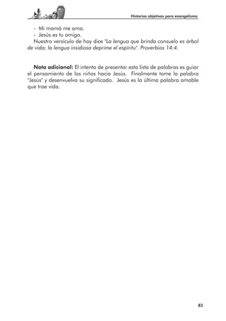 Historias objetivas para evangelismo


  - Mi mamá me ama.
  - Jesús es tu amigo.
  Nuestro versículo de hoy dice "La lengua que brinda consuelo es árbol
de vida; la lengua insidiosa deprime el espíritu". Proverbios 14:4.


   Nota adicional: El intento de presentar esta lista de palabras es guiar
el pensamiento de los niños hacia Jesús. Finalmente tome la palabra
"Jesús" y desenvuelva su significado. Jesús es la última palabra amable
que trae vida.




                                                                                   83
 