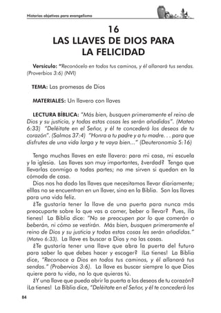 Historias objetivas para evangelismo



                              16
                   LAS LLAVES DE DIOS PARA
                         LA FELICIDAD
        Versículo: “Reconócelo en todos tus caminos, y él allanará tus sendas.
     (Proverbios 3:6) (NVI)

       TEMA: Las promesas de Dios

        MATERIALES: Un llavero con llaves

        LECTURA BÍBLICA: “Más bien, busquen primeramente el reino de
     Dios y su justicia, y todas estas cosas les serán añadidas”. (Mateo
     6:33) “Deléitate en el Señor, y él te concederá los deseos de tu
     corazón”. (Salmos 37:4) “Honra a tu padre y a tu madre. . . para que
     disfrutes de una vida larga y te vaya bien...” (Deuteronomio 5:16)

        Tengo muchas llaves en este llavero: para mi casa, mi escuela
     y la iglesia. Las llaves son muy importantes, ¿verdad? Tengo que
     llevarlas conmigo a todas partes; no me sirven si quedan en la
     cómoda de casa.
        Dios nos ha dado las llaves que necesitamos llevar diariamente;
     elllas no se encuentran en un llaver, sino en la Biblia. Son las llaves
     para una vida feliz.
        ¿Te gustaría tener la llave de una puerta para nunca más
     preocuparte sobre lo que vas a comer, beber o llevar? Pues, ¡la
     tienes! La Biblia dice: “No se preocupen por lo que comerán o
     beberán, ni cómo se vestirán. Más bien, busquen primeramente el
     reino de Dios y su justicia y todas estas cosas les serán añadidas.”
     (Mateo 6:33). La llave es buscar a Dios y no las cosas.
        ¿Te gustaría tener una llave que abra la puerta del futuro
     para saber lo que debes hacer y escoger? ¡La tienes! La Biblia
     dice, “Reconoce a Dios en todos tus caminos, y él allanará tus
     sendas.” (Probervios 3:6). La llave es buscar siempre lo que Dios
     quiere para tu vida, no lo que quieras tú.
        ¿Y una llave que pueda abrir la puerta a los deseos de tu corazón?
     ¡La tienes! La Biblia dice, “Deléitate en el Señor, y él te concederá los
84
 