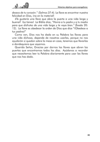 Historias objetivas para evangelismo


deseos de tu corazón.” (Salmos 37:4). La llave es encontrar nuestra
felicidad en Dios, ¡no en lo material!
   ¿Te gustaría una llave que abra la puerta a una vida larga y
buena? ¡La tienes! La Biblia dice, “Honra a tu padre y a tu madre
para que disfrutes de una vida larga y te vaya bien.” (Éxodo 20:
12). La llave es obedecer la orden de Dios que dice “¡Obedece a
tus padres!”
   Como ven, Dios nos ha dado en su Palabra las llaves para
una vida dichosa, depende de nosotros usarlas, porque no nos
ayudarán si quedan sobre la mesa en casa, tenemos que llevarlas
a dondequiera que vayamos.
   Querido Señor, Gracias por darnos las llaves que abren las
puertas que encontramos todos los días. Ayúdanos a recordar
que necesitamos leer tu Palabra diariamente para usar las llaves
que nos has dado.




                                                                               85
 