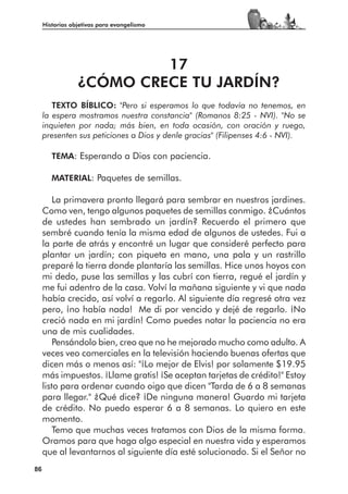 Historias objetivas para evangelismo




                          17
                 ¿CÓMO CRECE TU JARDÍN?
        TEXTO BÍBLICO: "Pero si esperamos lo que todavía no tenemos, en
     la espera mostramos nuestra constancia" (Romanos 8:25 - NVI). "No se
     inquieten por nada; más bien, en toda ocasión, con oración y ruego,
     presenten sus peticiones a Dios y denle gracias" (Filipenses 4:6 - NVI).

        TEMA: Esperando a Dios con paciencia.

        MATERIAL: Paquetes de semillas.

         La primavera pronto llegará para sembrar en nuestros jardines.
     Como ven, tengo algunos paquetes de semillas conmigo. ¿Cuántos
     de ustedes han sembrado un jardín? Recuerdo el primero que
     sembré cuando tenía la misma edad de algunos de ustedes. Fui a
     la parte de atrás y encontré un lugar que consideré perfecto para
     plantar un jardín; con piqueta en mano, una pala y un rastrillo
     preparé la tierra donde plantaría las semillas. Hice unos hoyos con
     mi dedo, puse las semillas y las cubrí con tierra, regué el jardín y
     me fui adentro de la casa. Volví la mañana siguiente y vi que nada
     había crecido, así volví a regarlo. Al siguiente día regresé otra vez
     pero, ¡no había nada! Me di por vencido y dejé de regarlo. ¡No
     creció nada en mi jardín! Como puedes notar la paciencia no era
     una de mis cualidades.
         Pensándolo bien, creo que no he mejorado mucho como adulto. A
     veces veo comerciales en la televisión haciendo buenas ofertas que
     dicen más o menos así: "¡Lo mejor de Elvis! por solamente $19.95
     más impuestos. ¡Llame gratis! ¡Se aceptan tarjetas de crédito!" Estoy
     listo para ordenar cuando oigo que dicen "Tarda de 6 a 8 semanas
     para llegar." ¿Qué dice? ¡De ninguna manera! Guardo mi tarjeta
     de crédito. No puedo esperar 6 a 8 semanas. Lo quiero en este
     momento.
         Temo que muchas veces tratamos con Dios de la misma forma.
     Oramos para que haga algo especial en nuestra vida y esperamos
     que al levantarnos al siguiente día esté solucionado. Si el Señor no
86
 