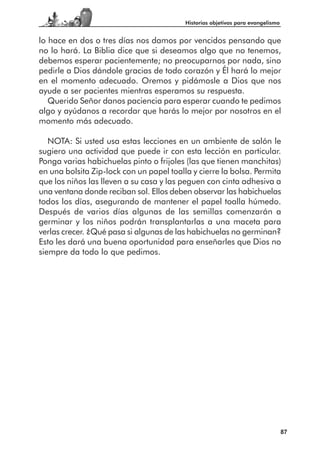 Historias objetivas para evangelismo


lo hace en dos o tres días nos damos por vencidos pensando que
no lo hará. La Biblia dice que si deseamos algo que no tenemos,
debemos esperar pacientemente; no preocuparnos por nada, sino
pedirle a Dios dándole gracias de todo corazón y Él hará lo mejor
en el momento adecuado. Oremos y pidámosle a Dios que nos
ayude a ser pacientes mientras esperamos su respuesta.
   Querido Señor danos paciencia para esperar cuando te pedimos
algo y ayúdanos a recordar que harás lo mejor por nosotros en el
momento más adecuado.

   NOTA: Si usted usa estas lecciones en un ambiente de salón le
sugiero una actividad que puede ir con esta lección en particular.
Ponga varias habichuelas pinto o frijoles (las que tienen manchitas)
en una bolsita Zip-lock con un papel toalla y cierre la bolsa. Permita
que los niños las lleven a su casa y las peguen con cinta adhesiva a
una ventana donde reciban sol. Ellos deben observar las habichuelas
todos los días, asegurando de mantener el papel toalla húmedo.
Después de varios días algunas de las semillas comenzarán a
germinar y los niños podrán transplantarlas a una maceta para
verlas crecer. ¿Qué pasa si algunas de las habichuelas no germinan?
Esto les dará una buena oportunidad para enseñarles que Dios no
siempre da todo lo que pedimos.




                                                                                 87
 