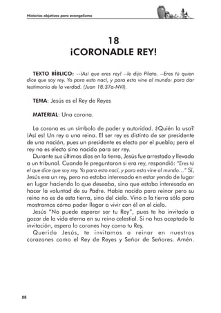 Historias objetivas para evangelismo




                                  18
                            ¡CORONADLE REY!

        TEXTO BÍBLICO: --¡Así que eres rey! --le dijo Pilato. --Eres tú quien
     dice que soy rey. Yo para esto nací, y para esto vine al mundo: para dar
     testimonio de la verdad. (Juan 18:37a-NVI).

        TEMA: Jesús es el Rey de Reyes

        MATERIAL: Una corona.

        La corona es un símbolo de poder y autoridad. ¿Quién la usa?
     ¡Así es! Un rey o una reina. El ser rey es distinto de ser presidente
     de una nación, pues un presidente es electo por el pueblo; pero el
     rey no es electo sino nacido para ser rey.
        Durante sus últimos días en la tierra, Jesús fue arrestado y llevado
     a un tribunal. Cuando le preguntaron si era rey, respondió: “Eres tú
     el que dice que soy rey. Yo para esto nací, y para esto vine al mundo…” Sí,
     Jesús era un rey, pero no estaba interesado en estar yendo de lugar
     en lugar haciendo lo que deseaba, sino que estaba interesado en
     hacer la voluntad de su Padre. Había nacido para reinar pero su
     reino no es de esta tierra, sino del cielo. Vino a la tierra sólo para
     mostrarnos cómo poder llegar a vivir con él en el cielo.
        Jesús “No puede esperar ser tu Rey”, pues te ha invitado a
     gozar de la vida eterna en su reino celestial. Si no has aceptado la
     invitación, espero lo corones hoy como tu Rey.
        Querido Jesús, te invitamos a reinar en nuestros
     corazones como el Rey de Reyes y Señor de Señores. Amén.




88
 