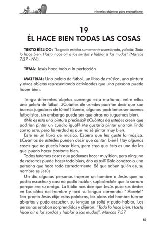 Historias objetivas para evangelismo




                  19
    ÉL HACE BIEN TODAS LAS COSAS
   TEXTO BÍBLICO: “La gente estaba sumamente asombrada, y decía: Todo
lo hace bien. Hasta hace oír a los sordos y hablar a los mudos” (Marcos
7:37 - NVI).

  TEMA: Jesús hace todo a la perfección

  MATERIAL: Una pelota de fútbol, un libro de música, una pintura
y otros objetos representando actividades que una persona puede
hacer bien.

   Tengo diferentes objetos conmigo esta mañana, entre ellas
una pelota de fútbol. ¿Cuántos de ustedes podrían decir que son
buenos jugadores de fútbol? Bueno, algunos podríamos ser buenos
futbolistas, sin embargo puede ser que otros no juguemos bien.
   ¿No es ésta una pintura preciosa? ¿Cuántos de ustedes creen que
podrían pintar un cuadro igual? Me gustaría pintar uno tan lindo
como este, pero la verdad es que no sé pintar muy bien.
   Este es un libro de música. Espero que les guste la música.
¿Cuántos de ustedes pueden decir que cantan bien? Hay algunas
cosas que no puedo hacer bien, pero creo que ésta es una de las
que puedo hacer bastante bien.
   Todos tenemos cosas que podemos hacer muy bien, pero ninguno
de nosotros puede hacer todo bien, ¿no es así? Sólo conozco a una
persona que hace todo correctamente. Sé que saben quién es, su
nombre es Jesús.
   Un día algunas personas trajeron un hombre a Jesús que no
podía escuchar y casi no podía hablar, suplicándole que lo sanara
porque era su amigo. La Biblia nos dice que Jesús puso sus dedos
en los oídos del hombre y tocó su lengua clamando: “¡Ábrete!”
Tan pronto Jesús dijo estas palabras, los oídos del hombre fueron
abiertos y pudo escuchar, su lengua se soltó y pudo hablar. Las
personas estaban sorprendidas y dijeron: “Todo lo hace bien. Hasta
hace oír a los sordos y hablar a los mudos”. Marcos 7:37
                                                                                 89
 