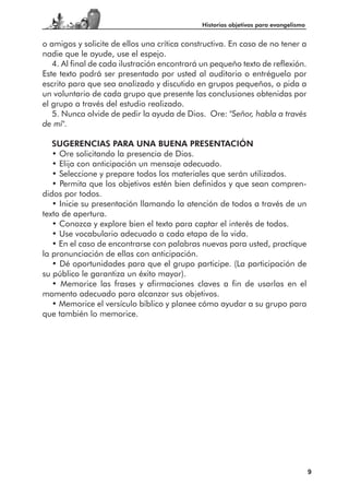 Historias objetivas para evangelismo


o amigos y solicite de ellos una crítica constructiva. En caso de no tener a
nadie que le ayude, use el espejo.
   4. Al final de cada ilustración encontrará un pequeño texto de reflexión.
Este texto podrá ser presentado por usted al auditorio o entréguelo por
escrito para que sea analizado y discutido en grupos pequeños, o pida a
un voluntario de cada grupo que presente las conclusiones obtenidas por
el grupo a través del estudio realizado.
   5. Nunca olvide de pedir la ayuda de Dios. Ore: "Señor, habla a través
de mí".

   SUGERENCIAS PARA UNA BUENA PRESENTACIÓN
   • Ore solicitando la presencia de Dios.
   • Elija con anticipación un mensaje adecuado.
   • Seleccione y prepare todos los materiales que serán utilizados.
   • Permita que los objetivos estén bien definidos y que sean compren-
didos por todos.
   • Inicie su presentación llamando la atención de todos a través de un
texto de apertura.
   • Conozca y explore bien el texto para captar el interés de todos.
   • Use vocabulario adecuado a cada etapa de la vida.
   • En el caso de encontrarse con palabras nuevas para usted, practique
la pronunciación de ellas con anticipación.
   • Dé oportunidades para que el grupo participe. (La participación de
su público le garantiza un éxito mayor).
   • Memorice las frases y afirmaciones claves a fin de usarlas en el
momento adecuado para alcanzar sus objetivos.
   • Memorice el versículo bíblico y planee cómo ayudar a su grupo para
que también lo memorice.




                                                                                    9
 