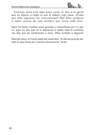 Historias objetivas para evangelismo


       Entonces Jesús hizo algo poco usual, le dijo a la gente
     que no dijeran a nadie lo que le habían visto hacer. ¿Crees
     que ellos siguieron las instrucciones? ¡No! Ellos contaron
     a todos acerca de este hombre que hacía todo bien.

     Jesús ha hecho muchas cosas grandes y maravillosas por ti y por
     mí, pero no dijo que no lo dijéramos a nadie; todo lo contrario
     nos dijo que las contáramos a otros. ¿Has contado a alguien?

     Querido Jesús, tú haces todas las cosas bien. Te damos gracias por
     todo lo que haces por nosotros diariamente. Amén.




90
 