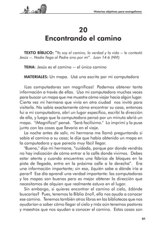 Historias objetivas para evangelismo




                       20
              Encontrando el camino
   TEXTO BÍBLICO: “Yo soy el camino, la verdad y la vida -- le contestó
Jesús --. Nadie llega al Padre sino por mí”. Juan 14:6 (NVI)

  TEMA: Jesús es el camino -- el único camino

  MATERIALES: Un mapa. Usé uno escrito por mi computadora

   ¡Las computadoras son magníficas! Podemos obtener tanta
información a través de ellas. Uso mi computadora muchas veces
para buscar un mapa que me muestre cómo viajar hacia algún lugar.
Cierta vez mi hermana que vivía en otra ciudad nos invitó para
visitarla. No sabía exactamente cómo encontrar su casa, entonces
fui a mi computadora, abrí un lugar específico, escribí la dirección
de ella, y luego que la computadora pensó por un minuto abrió un
mapa. "¡Magnífico!" pensé. "Será facilísimo." Lo imprimí y lo puse
junto con las cosas que llevaría en el viaje.
   La noche antes de salir, mi hermana me llamó preguntando si
sabía el camino a su casa; le dije que había obtenido un mapa en
la computadora y que parecía muy fácil llegar.
   "Bueno," dijo mi hermana, “cuidado, porque por donde vendrás
no hay indicación de cómo entrar a la calle donde vivimos. Debes
estar atenta y cuando encuentres una fábrica de bloques en la
pista de llegada, entra en la próxima calle a la derecha”. Era
una información importante; sin eso, ¿quién sabe a dónde iría a
parar? Ese día aprendí una verdad importante: las computadoras
y los mapas son buenos pero es mejor obtener la dirección que
necesitamos de alquien que realmente estuvo en el lugar.
   Sin embargo, si quieres encontrar el camino al cielo, ¿dónde
buscarías? Pues, tenemos la Biblia ¿no?, ella nos ayuda a conocer
ese camino. Tenemos también otros libros en las bibliotecas que nos
ayudarían a saber cómo llegar al cielo y más aún tenemos pastores
y maestros que nos ayudan a conocer el camino. Estas cosas son

                                                                                 91
 
