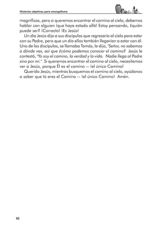 Historias objetivas para evangelismo


     magníficas, pero si queremos encontrar el camino al cielo, debemos
     hablar con alguien ¡que haya estado allá! Estoy pensando, ¿quién
     puede ser? ¡Correcto! ¡Es Jesús!
        Un día Jesús dijo a sus discípulos que regresaría al cielo para estar
     con su Padre, pero que un día ellos también llegarían a estar con él.
     Uno de los discípulos, se llamaba Tomás, le dijo, "Señor, no sabemos
     a dónde vas, así que ¿cómo podemos conocer el camino? Jesús le
     contestó, "Yo soy el camino, la verdad y la vida. Nadie llega al Padre
     sino por mí." Si queremos encontrar el camino al cielo, necesitamos
     ver a Jesús, porque Él es el camino -- ¡el único Camino!
        Querido Jesús, mientras busquemos el camino al cielo, ayúdanos
     a saber que tú eres el Camino -- ¡el único Camino! Amén.




92
 