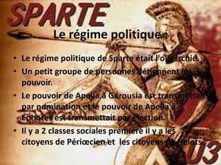 Le régime politique :
• Le régime politique de Sparte était l'oligarchie.
• Un petit groupe de personnes détiennent le
  pouvoir.
• Le pouvoir de Apella à Gérousia est transmettait
  par nomination et le pouvoir de Apella à
  Éphores est transmettait par élection.
• Il y a 2 classes sociales première il y a les
  citoyens de Périœcien et les citoyens de Helots.
 