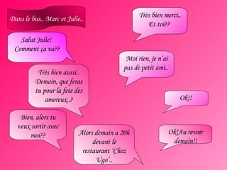 Salut Julie!  Comment ça va?? Dans le bus.. Marc et Julie.. Très bien merci.. Et toi??  Très bien aussi.. Demain, que feras tu pour la fete des amoreux..? Moi rien, je n’ai pas de petit ami..  Bien, alors tu veux sortir avec moi?? Ok!!  Alors demain a 20h devant le restaurant ‘Chez Ugo’.. Ok!Au revoir demain!! 