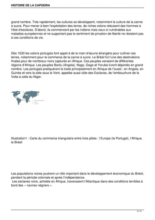 HISTOIRE DE LA CAPOEIRA
grand nombre. Très rapidement, les cultures se développent, notamment la culture de la canne
à sucre. Pour mener à bien l'exploitation des terres, de riches colons réduisent des hommes à
l'état d'esclaves. D'abord, ils commencent par les indiens mais ceux-ci vulnérables aux
maladies européennes et ne supportant pas le sentiment de privation de liberté ne résistent pas
à ces conditions de vie.
Dès 1530 les colons portugais font appel à de la main d’œuvre étrangère pour cultiver ces
terres, notamment pour le commerce de la canne à sucre. Le Brésil fut l’une des destinations
finales pour de nombreux noirs capturés en Afrique. Ces peuples venaient de différentes
régions d’Afrique. Les peuples Bantu (Angola), Nago, Gege et Yoruba furent déportés en grand
nombre. Les portugais pratiquèrent la traite principalement en Afrique de l’ouest : en Angola, en
Guinée et vers la côte sous le Vent, appelée aussi côte des Esclaves, de l'embouchure de la
Volta à celle du Niger.
Illustration1 : Carte du commerce triangulaire entre trois pôles : l’Europe (le Portugal), l’Afrique,
le Brésil
Les populations noires jouèrent un rôle important dans le développement économique du Brésil,
pendant la période coloniale et après l’indépendance.
Les esclaves noirs, achetés en Afrique, traversaient l’Atlantique dans des conditions terribles à
bord des « navires négriers ».
2 / 4
 