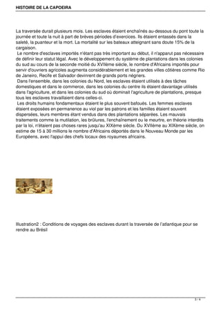 HISTOIRE DE LA CAPOEIRA
La traversée durait plusieurs mois. Les esclaves étaient enchaînés au-dessous du pont toute la
journée et toute la nuit à part de brèves périodes d’exercices. Ils étaient entassés dans la
saleté, la puanteur et la mort. La mortalité sur les bateaux atteignant sans doute 15% de la
cargaison.
Le nombre d'esclaves importés n'étant pas très important au début, il n'apparut pas nécessaire
de définir leur statut légal. Avec le développement du système de plantations dans les colonies
du sud au cours de la seconde moitié du XVIIème siècle, le nombre d'Africains importés pour
servir d'ouvriers agricoles augmenta considérablement et les grandes villes côtières comme Rio
de Janeiro, Recife et Salvador devinrent de grands ports négriers.
Dans l'ensemble, dans les colonies du Nord, les esclaves étaient utilisés à des tâches
domestiques et dans le commerce, dans les colonies du centre ils étaient davantage utilisés
dans l'agriculture, et dans les colonies du sud où dominait l'agriculture de plantations, presque
tous les esclaves travaillaient dans celles-ci.
Les droits humains fondamentaux étaient le plus souvent bafoués. Les femmes esclaves
étaient exposées en permanence au viol par les patrons et les familles étaient souvent
dispersées, leurs membres étant vendus dans des plantations séparées. Les mauvais
traitements comme la mutilation, les brûlures, l'enchaînement ou le meurtre, en théorie interdits
par la loi, n'étaient pas choses rares jusqu'au XIXème siècle. Du XVIIème au XIXème siècle, on
estime de 15 à 30 millions le nombre d'Africains déportés dans le Nouveau Monde par les
Européens, avec l'appui des chefs locaux des royaumes africains.
Illustration2 : Conditions de voyages des esclaves durant la traversée de l’atlantique pour se
rendre au Brésil
3 / 4
 