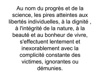 Au nom du progrès  et de la science, les pires atteintes aux libertés individuelles, à la dignité  ,  à l'intégrité de la nature, à la beauté et au bonheur de vivre, s'effectuent lentement et inexorablement avec la complicité constante des victimes, ignorantes ou démunies. 
