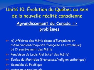 Unité 10: Évolution du Québec au sein de la nouvelle réalité canadienne Agrandissement du Canada  => problèmes A) Affaires des Métis (issus d’Européens et  d’Amérindiens/majorité française et catholique) b) 2 e  soulèvement des Métis Pendaison de Louis Riel (chef des Métis) Écoles du Manitoba (françaises/religion catholique) Scandale du Pacifique Autonomie provinciale 
