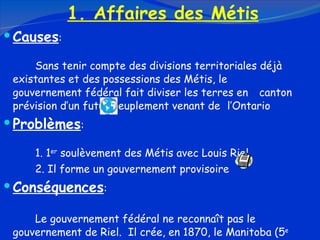1. Affaires des Métis Causes :  Sans tenir compte des divisions territoriales déjà  existantes et des possessions des Métis, le  gouvernement fédéral fait diviser les terres en  canton prévision d’un futur peuplement venant de  l’Ontario Problèmes : 1. 1 er  soulèvement des Métis avec Louis Riel 2. Il forme un gouvernement provisoire Conséquences : Le gouvernement fédéral ne reconnaît pas le  gouvernement de Riel.  Il crée, en 1870, le Manitoba (5 e   province canadienne). 