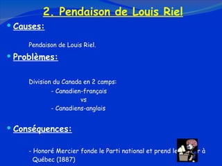 2. Pendaison de Louis Riel Causes: Pendaison de Louis Riel. Problèmes: Division du Canada en 2 camps: - Canadien-français   vs - Canadiens-anglais Conséquences: - Honoré Mercier fonde le Parti national et prend le pouvoir à    Québec (1887) - Le nationalisme est né 