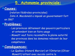 5. Autonomie provinciale: Causes: (relation fédérales-provinciales) John A. Macdonald a imposé un gouvernement fort  en 1867 Problèmes: - Les provinces détiennent des pouvoirs particuliers    et entendent bien en faire usage - Mowatt veut faire reconnaître la pleine autorité      des provinces dans les domaines relevant de leur      compétence Conséquences: - Le Québec (Honoré Mercier) et l’Ontarion (Oliver    Mowatt) luttent avec succès contre la        centralisation 