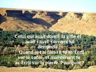 Celui qui avait donné la gifle et avait sauvé son ami lui demanda :  « Quand je t'ai blessé tu as écrit sur le sable, et maintenant tu  as écrit sur la pierre. Pourquoi ? » 