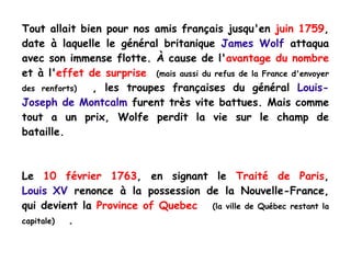 Tout allait bien pour nos amis français jusqu'en  juin 1759 , date à laquelle le général britanique  James Wolf  attaqua avec son immense flotte. À cause de l' avantage du nombre  et à l' effet de surprise   (mais aussi du refus de la France d'envoyer des renforts)   , les troupes françaises du général  Louis-Joseph de Montcalm  furent très vite battues. Mais comme tout a un prix, Wolfe perdit la vie sur le champ de bataille. Le  10 février 1763 , en signant le  Traité de Paris ,  Louis ii XV  renonce à la possession de la Nouvelle-France, qui devient la  Province of Quebec   (la ville de Québec restant la capitale)   .  