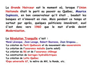 La  Grande Noirceur  est le moment où, lorsque l' Union Nationale  était le parti au pouvoir au Québec,  Maurice Duplessis , en bon conservateur qu'il était , boudait les banques et n'innovait en rien. Mais pendant ce temps et surtout par après, quelques politiciens innovèrent, eux! C'est donc vers  1960  que le mot d'orde devint  Modernisation . La  Révolution Tranquille  c'est : René Lévesque ,  Jean Lesage ,  Robert Bourassa ,  Jean Drapeau ... La création du  Parti Québecois  et du mouvement néo- souverainiste La création de l' assurance maladie  (carte soleil) La création du  BS  et de l' assurance chômage La construction de  barrages hydroéléctriques La création de  Lotto Québec Expo universelle 67 , le métro de Mtl, la Ronde, etc. 