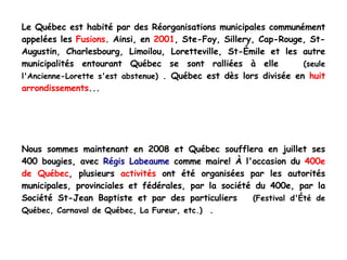 Le Québec est habité par des Réorganisations municipales communément appelées les  Fusions . Ainsi, en  2001 , Ste-Foy, Sillery, Cap-Rouge, St-Augustin, Charlesbourg, Limoilou, Loretteville, St-Émile et les autre municipalités entourant Québec se sont ralliées à elle  (seule l'Ancienne-Lorette s'est abstenue)  . Québec est dès lors divisée en  huit arrondissements ... Nous sommes maintenant en 2008 et Québec soufflera en juillet ses 400 bougies, avec  Régis Labeaume  comme maire! À l'occasion du  400e de Québec , plusieurs  activités  ont été organisées par les autorités municipales, provinciales et fédérales, par la société du 400e, par la Société St-Jean Baptiste et par des particuliers  (Festival d'Été de Québec, Carnaval de Québec, La Fureur, etc.)   . 