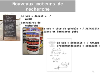 Nouveaux moteurs de
     recherche
   le web « décrit » /
     YAHOO
   (annuaires de
     recherche)
                 Le web « tête de gondole » / ALTAVISTA
                 (liens et bannières pub)



                          Le web « prescrit » / AMAZON
                          (recommandations « sociales »




                                                  12
 