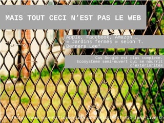 MAIS TOUT CECI N’EST PAS LE WEB

                       Apple, Facebook, Amazon …
                       « Jardins fermés » selon T.
                       Berners Lee*

                                   Cas Google est plus complexe.
                           Ecosystème semi-ouvert qui se nourrit
                                                  d’extériorités




 *http://www.scientificamerican.com/article.cfm?id=long-live-the
                                                          15
 
