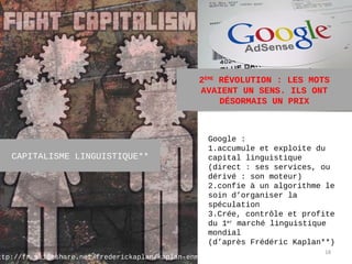 2ÈME RÉVOLUTION : LES MOTS
                                                 AVAIENT UN SENS. ILS ONT
                                                      DÉSORMAIS UN PRIX



                                                   Google :
                                                   1.accumule et exploite du
   CAPITALISME LINGUISTIQUE**                      capital linguistique
                                                   (direct : ses services, ou
                                                   dérivé : son moteur)
                                                   2.confie à un algorithme le
                                                   soin d’organiser la
                                                   spéculation
                                                   3.Crée, contrôle et profite
                                                   du 1er marché linguistique
                                                   mondial
                                                   (d’après Frédéric Kaplan**)
                                                                           18
ttp://fr.slideshare.net/frederickaplan/kaplan-enmi12
 