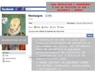 3ème RÉVOLUTION > CHANGEMENT
                                   D’AXE DE ROTATION DU WEB >
                                       DOCUMENTS > HOMMES




DOCUMENTATION DE SOI   • L’essentiel du web n’a plus pour
                         fonction principale de permettre à
                         des hommes de relier des documents,
                         mais de permettre à quelques
                         multinationales de collecter de
                         l’information sur l’activité de
                         chacun d’entre nous.
                       • L’HOMME DEVIENT UN DOCUMENT COMME
                         LES AUTRES (indexable, monétisable,
                         « partageable »)                 19
 