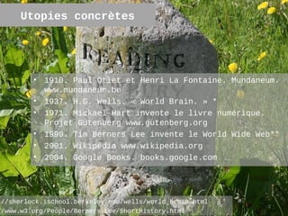 Utopies concrètes




         •   1910. Paul Otlet et Henri La Fontaine. Mundaneum.
             www.mundaneum.be
         •   1937. H.G. Wells. « World Brain. » *
         •   1971. Mickael Hart invente le livre numérique.
             Projet Gutenberg www.gutenberg.org
         •   1990. Tim Berners Lee invente le World Wide Web**
         •   2001. Wikipédia www.wikipedia.org
         •   2004. Google Books. books.google.com




://sherlock.ischool.berkeley.edu/wells/world_brain.html
                                                           2
//www.w3.org/People/Berners-Lee/ShortHistory.html
 
