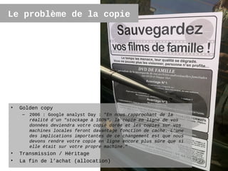 Le problème de la copie




•   Golden copy
    –   2006 : Google analyst Day : "En nous rapprochant de la
        réalité d'un "stockage à 100%", la copie en ligne de vos
        données deviendra votre copie dorée et les copies sur vos
        machines locales feront davantage fonction de cache. L'une
        des implications importantes de ce changement est que nous
        devons rendre votre copie en ligne encore plus sûre que si
        elle était sur votre propre machine."
•   Transmission / Héritage
•   La fin de l’achat (allocation)                                   22
 