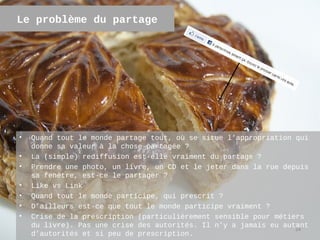 Le problème du partage




•   Quand tout le monde partage tout, où se situe l’appropriation qui
    donne sa valeur à la chose partagée ?
•   La (simple) rediffusion est-elle vraiment du partage ?
•   Prendre une photo, un livre, un CD et le jeter dans la rue depuis
    sa fenêtre, est-ce le partager ?
•   Like vs Link
•   Quand tout le monde participe, qui prescrit ?
•   D’ailleurs est-ce que tout le monde participe vraiment ?
•   Crise de la prescription (particulièrement sensible pour métiers
    du livre). Pas une crise des autorités. Il n’y a jamais eu autant
                                                                  24
    d’autorités et si peu de prescription.
 