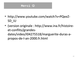 Merci 


• http://www.youtube.com/watch?v=PQeeZ-
  SD_iU
• (version originale : http://www.ina.fr/histoire-
  et-conflits/grandes-
  dates/video/I04275518/marguerite-duras-a-
  propos-de-l-an-2000.fr.html



                                                 27
 