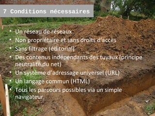 7 Conditions nécessaires


 • Un réseau de réseaux
 • Non propriétaire et sans droits d’accès
 • Sans filtrage (éditorial)
 • Des contenus indépendants des tuyaux (principe
   neutralité du net)
 • Un système d’adressage universel (URL)
 • Un langage commun (HTML)
 • Tous les parcours possibles via un simple
   navigateur
                                                    3
 