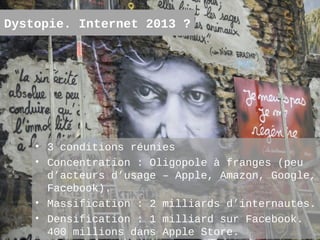 Dystopie. Internet 2013 ?




    • 3 conditions réunies
    • Concentration : Oligopole à franges (peu
      d’acteurs d’usage – Apple, Amazon, Google,
      Facebook).
    • Massification : 2 milliards d’internautes.
    • Densification : 1 milliard sur Facebook.
                                             6
      400 millions dans Apple Store.
 