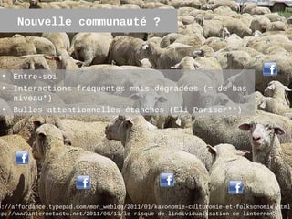 Nouvelle communauté ?



 • Entre-soi
 • Interactions fréquentes mais dégradées (= de bas
   niveau*)
 • Bulles attentionnelles étanches (Eli Pariser**)




p://affordance.typepad.com/mon_weblog/2011/01/kakonomie-culturomie-et-folksonomie.html
                                                                                 8
tp://www.internetactu.net/2011/06/13/le-risque-de-lindividualisation-de-linternet/
 
