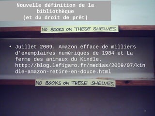 Nouvelle définition de la
        bibliothèque
    (et du droit de prêt)




• Juillet 2009. Amazon efface de milliers
  d’exemplaires numériques de 1984 et La
  ferme des animaux du Kindle.
  http://blog.lefigaro.fr/medias/2009/07/kin
  dle-amazon-retire-en-douce.html




                                           9
 