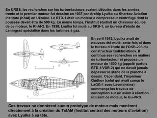 En URSS, les recherches sur les turboréacteurs avaient débutés dans les années
trente et le premier moteur fut dessiné en 1937 par Archip Lyulka au Kharkov Aviation
Institute (KhAI) en Ukraine. Le RTD-1 était un moteur à compresseur centrifuge dont la
poussée devait être de 500 kg. En même temps, l’institut étudiait un chasseur équipé
de ce moteur, le KhAI-2. En 1938, Lyulka fut muté au SKB-1, un bureau d’étude de
Leningrad spécialisé dans les turbines à gaz.
En avril 1943, Lyulka avait de
nouveau été muté, cette fois-ci dans
le bureau d’étude de l’OKB-293 du
constructeur Bolkhovitinov. Il
continua ses recherches en matière
de turboréacteur et proposa un
moteur de 1500 kg (appelé parfois
RTD-1/VDR-2) qui ne devait jamais
dépasser le stade de la planche à
dessin. Cependant, l’ingénieur
Gudkov (celui qui avait conçu le
LaGG-1 avec Lavotchkine)
commença les travaux de
conception sur un avion à réaction
utilisant ce moteur, le Gu-VRD.
Ces travaux ne donnèrent aucun prototype de moteur mais menèrent
directement à la création du TsIAM (Institut central des moteurs d’aviation)
avec Lyulka à sa tête.
 