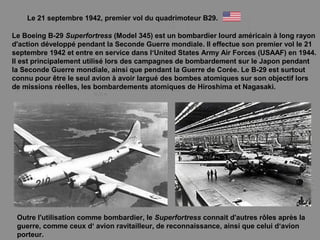 Le 21 septembre 1942, premier vol du quadrimoteur B29.
Le Boeing B-29 Superfortress (Model 345) est un bombardier lourd américain à long rayon
d'action développé pendant la Seconde Guerre mondiale. Il effectue son premier vol le 21
septembre 1942 et entre en service dans l‘United States Army Air Forces (USAAF) en 1944.
Il est principalement utilisé lors des campagnes de bombardement sur le Japon pendant
la Seconde Guerre mondiale, ainsi que pendant la Guerre de Corée. Le B-29 est surtout
connu pour être le seul avion à avoir largué des bombes atomiques sur son objectif lors
de missions réelles, les bombardements atomiques de Hiroshima et Nagasaki.
Outre l'utilisation comme bombardier, le Superfortress connait d'autres rôles après la
guerre, comme ceux d‘ avion ravitailleur, de reconnaissance, ainsi que celui d‘avion
porteur.
 