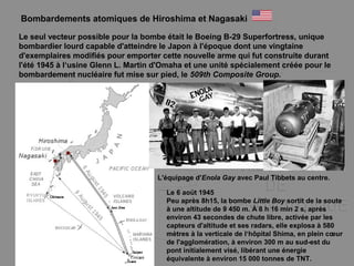 Bombardements atomiques de Hiroshima et Nagasaki
Le seul vecteur possible pour la bombe était le Boeing B-29 Superfortress, unique
bombardier lourd capable d'atteindre le Japon à l'époque dont une vingtaine
d'exemplaires modifiés pour emporter cette nouvelle arme qui fut construite durant
l'été 1945 à l‘usine Glenn L. Martin d'Omaha et une unité spécialement créée pour le
bombardement nucléaire fut mise sur pied, le 509th Composite Group.
L'équipage d'Enola Gay avec Paul Tibbets au centre.
Le 6 aoüt 1945
Peu après 8h15, la bombe Little Boy sortit de la soute
à une altitude de 9 450 m. À 8 h 16 min 2 s, après
environ 43 secondes de chute libre, activée par les
capteurs d'altitude et ses radars, elle explosa à 580
mètres à la verticale de l‘hôpital Shima, en plein cœur
de l'agglomération, à environ 300 m au sud-est du
pont initialement visé, libérant une énergie
équivalente à environ 15 000 tonnes de TNT.
 