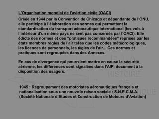 L'Organisation mondial de l'aviation civile (OACI)
Créée en 1944 par la Convention de Chicago et dépendante de l'ONU,
elle participe à l’élaboration des normes qui permettent la
standardisation du transport aéronautique international (les vols à
l’intérieur d'un même pays ne sont pas concernés par l’OACI). Elle
édicte des normes et des "pratiques recommandées" reprises par les
états membres règles de l'air telles que les codes météorologiques,
les licences de personnels, les règles de l'air... Ces normes et
pratiques sont regroupées dans des Annexes.
En cas de divergence qui pourraient mettre en cause la sécurité
aérienne, les différences sont signalées dans l'AIP, document à la
disposition des usagers.
1945 : Regroupement des motoristes aéronautiques français et
nationalisation sous une nouvelle raison sociale : S.N.E.C.M.A.
(Société Nationale d’Etudes et Construction de Moteurs d’Aviation)
 