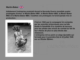 Initialement l'entreprise produisit durant la Seconde Guerre mondiale quatre
prototypes d'avion: le Martin-Baker MB1, le Martin-Baker MB2, le Martin-Baker
MB3 et le Martin-Baker MB5. Toutefois ces prototypes ne furent jamais mis en
production.
Martin-Baker
C'est en 1944 que la compagnie fut contactée
par les autorités britanniques pour qu'elle
étudie la faisabilité d'un système de secours
pour les pilotes des avions de combat du fait de
leur vitesse de plus en plus élevée des
chasseurs.
L'entreprise mit au point un siège éjectable qui
fut testé pour la première fois le 24 juillet 1946
sur un Gloster Meteor.
 