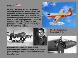 Bell X-1
Le XS-1 (rebaptisé X-1 en 1962) est un
avion expérimental à moteur fusée. Il est
le premier appareil à franchir le mur du
son en vol horizontal (le 14 octobre 1947).
Développé spécifiquement dans ce but
dans le cadre du programme X Planes de
recherche de l‘ USAAF et de la NACA
(ancêtre de la NASA), il est construit par
Bell Aircraft Corporation.
Ressemblant à une balle dotée d'ailes
minuscules et d'un moteur-fusée, il est conçu
pour être largué depuis un bombardier B-29A
Superfortress.
Charles Yeager dans
les années 1940.
 