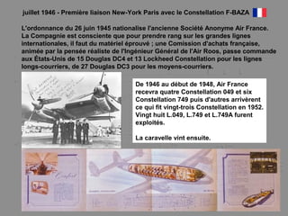 juillet 1946 - Première liaison New-York Paris avec le Constellation F-BAZA
L'ordonnance du 26 juin 1945 nationalise l'ancienne Société Anonyme Air France.
La Compagnie est consciente que pour prendre rang sur les grandes lignes
internationales, il faut du matériel éprouvé ; une Comission d'achats française,
animée par la pensée réaliste de l'Ingénieur Général de l'Air Roos, passe commande
aux États-Unis de 15 Douglas DC4 et 13 Lockheed Constellation pour les lignes
longs-courriers, de 27 Douglas DC3 pour les moyens-courriers.
De 1946 au début de 1948, Air France
recevra quatre Constellation 049 et six
Constellation 749 puis d'autres arrivèrent
ce qui fit vingt-trois Constellation en 1952.
Vingt huit L.049, L.749 et L.749A furent
exploités.
La caravelle vint ensuite.
 