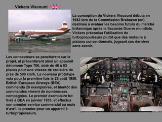 Vickers Viscount
La conception du Vickers Viscount débuta en
1943 lors de la Commission Brabazon (en),
destinée à évaluer les besoins futurs du marché
britannique après la Seconde Guerre mondiale.
Vickers préconisa l'utilisation de
turbopropulseurs plutôt que des moteurs à
pistons conventionnels, jugeant ces derniers
sans avenir.
Les concepteurs se penchèrent sur le
projet, et présentèrent ainsi un appareil
dénommé Type 700, doté de 48 à 53
places pour une vitesse de croisière de
près de 500 km/h. Le nouveau prototype
vola pour la première fois le 28 août 1950.
British European Airways (BEA)
commanda 20 exemplaires, et bientôt des
commandes vinrent de nombreuses
compagnies. Le premier exemplaire fut
livré à BEA en janvier 1953, et effectua
son premier service commercial au mois
d'avril, le premier pour un appareil à
turbopropulseurs.
 