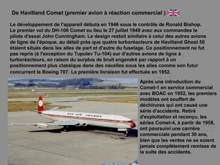 De Havilland Comet (premier avion à réaction commercial )
Le développement de l'appareil débuta en 1946 sous le contrôle de Ronald Bishop.
Le premier vol du DH-106 Comet eu lieu le 27 juillet 1949 avec aux commandes le
pilote d'essai John Cunningham. Le design restait similaire à celui des autres avions
de ligne de l'époque, au détail près que quatre turboréacteurs de Havilland Ghost 50
étaient situés dans les ailes de part et d'autre du fuselage. Ce positionnement ne fut
pas repris (à l'exception du Tupolev Tu-104) sur d'autres avions de ligne à
turboréacteurs, en raison du surplus de bruit engendré par rapport à un
positionnement plus classique dans des nacelles sous les ailes comme son futur
concurrent le Boeing 707. La première livraison fut effectuée en 1952.
Après une introduction du
Comet-1 en service commercial
avec BOAC en 1952, les premiers
modèles ont souffert de
déchirures qui ont causé une
série d'accidents. Retiré
d'exploitation et reconçu, les
séries Comet-4, à partir de 1958,
ont poursuivi une carrière
commerciale pendant 30 ans,
bien que les ventes ne se soient
jamais complètement remises de
la suite des accidents.
 