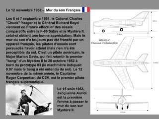 Le 12 novembre 1952 –
Les 6 et 7 septembre 1951, le Colonel Charles
"Chuck" Yeager et le Général Richard Boyd
viennent en France effectuer des essais
comparatifs entre le F-86 Sabre et le Mystère II,
celui-ci obtient une bonne appréciation. Mais le
mur du son n'a toujours pas été franchi par un
appareil français, les pilotes d'essais sont
persuadés l'avoir atteint mais rien n'a été
perceptible du sol. C'est un pilote américain, le
Major Marion Davis, qui fait retentir le premier
"bang" d'un Mystère II le 28 octobre 1952 à
bord du prototype 03 (le machmètre indiquait
0.97 mais le bang a été entendu du sol). Le 12
novembre de la même année, le Capitaine
Roger Carpentier, du CEV, est le premier pilote
français supersonique.
Le 15 août 1953,
Jacqueline Auriol
est la première
femme à passer le
mur du son sur
Mystère II.
Mur du son Français
 